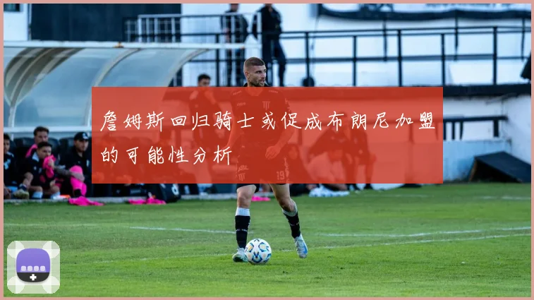 詹姆斯回归骑士或促成布朗尼加盟的可能性分析