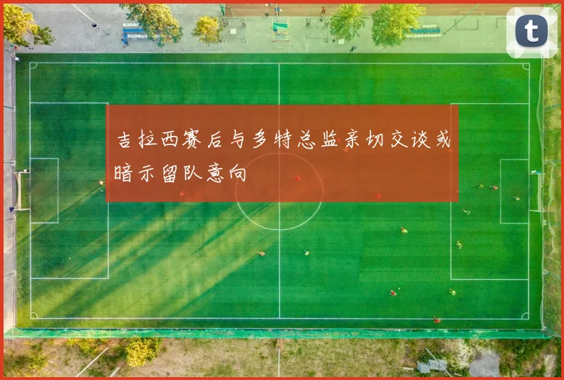 吉拉西赛后与多特总监亲切交谈或暗示留队意向