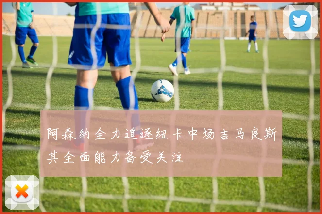 阿森纳全力追逐纽卡中场吉马良斯其全面能力备受关注