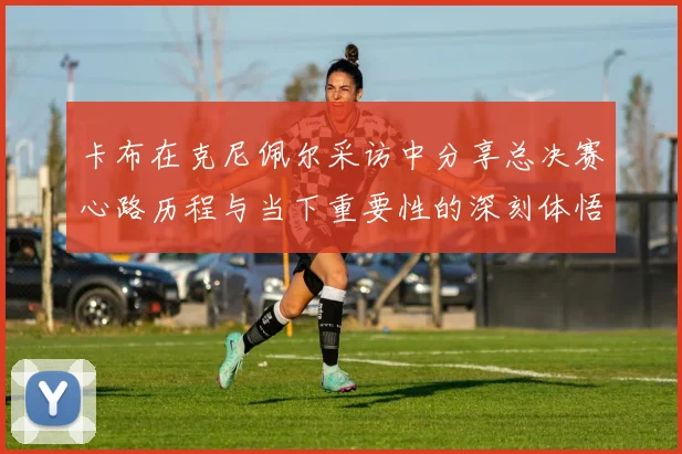 卡布在克尼佩尔采访中分享总决赛心路历程与当下重要性的深刻体悟