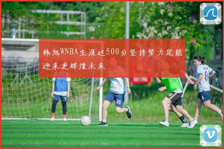 韩旭WNBA生涯达500分坚持努力定能迎来更辉煌未来