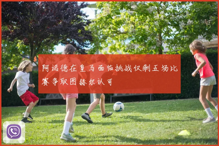 阿诺德在皇马面临挑战仅剩五场比赛争取图赫尔认可