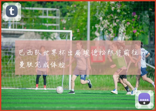 巴西队世界杯出局埃德松即将前往曼联完成体检
