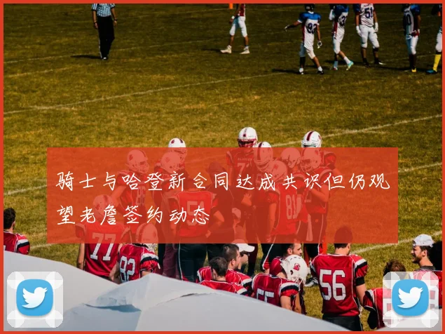 骑士与哈登新合同达成共识但仍观望老詹签约动态