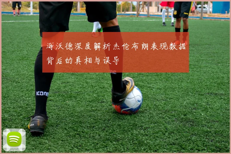 海沃德深度解析杰伦布朗表现数据背后的真相与误导