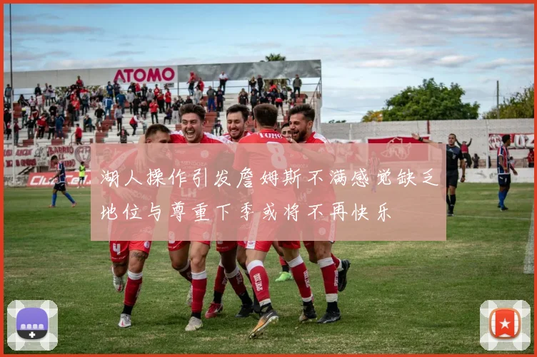 湖人操作引发詹姆斯不满感觉缺乏地位与尊重下季或将不再快乐