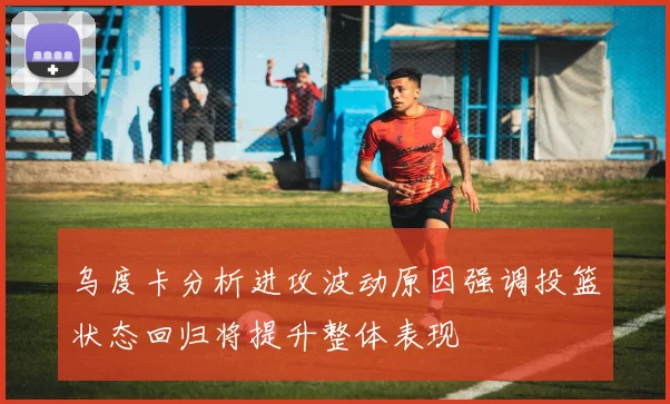 乌度卡分析进攻波动原因强调投篮状态回归将提升整体表现