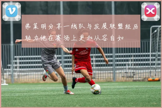 弗莱明分享一线队与发展联盟经历助力他在赛场上更加从容自如