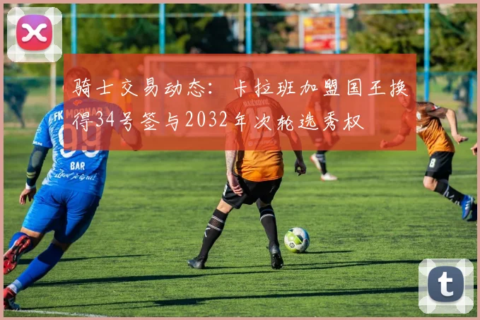 骑士交易动态：卡拉班加盟国王换得34号签与2032年次轮选秀权