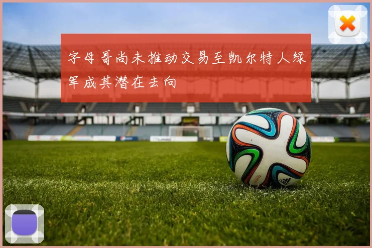 字母哥尚未推动交易至凯尔特人绿军成其潜在去向