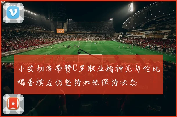 小安切洛蒂赞C罗职业精神无与伦比喝香槟后仍坚持加练保持状态