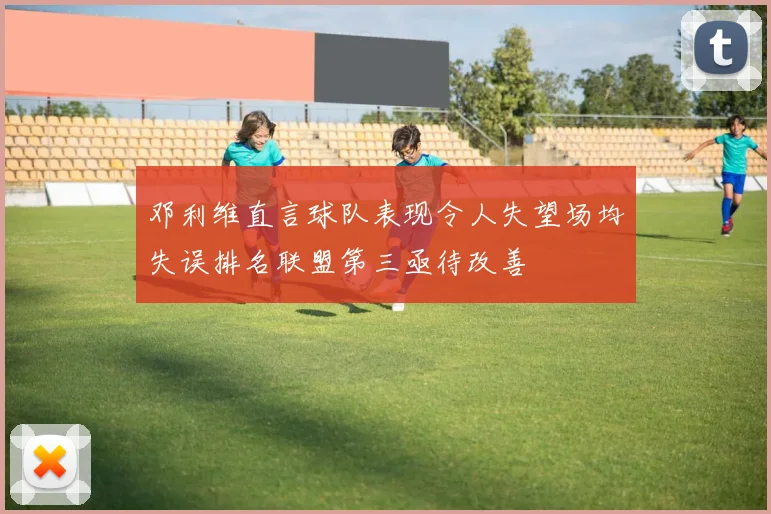 邓利维直言球队表现令人失望场均失误排名联盟第三亟待改善