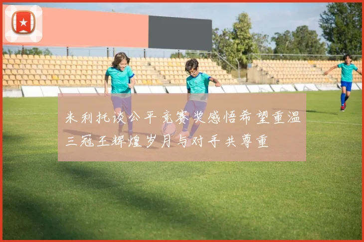 米利托谈公平竞赛奖感悟希望重温三冠王辉煌岁月与对手共尊重