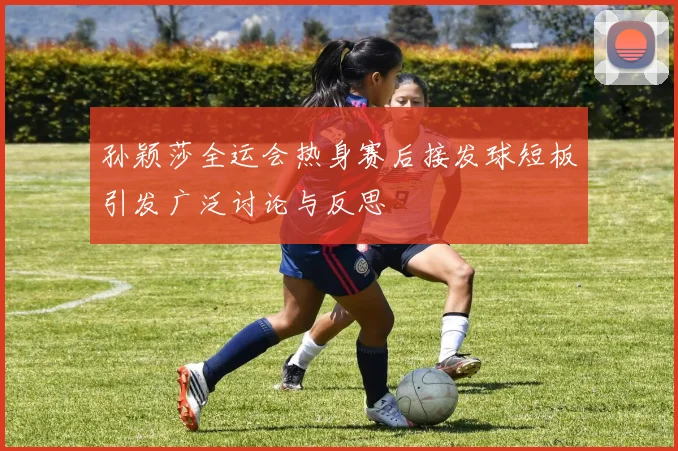 孙颖莎全运会热身赛后接发球短板引发广泛讨论与反思