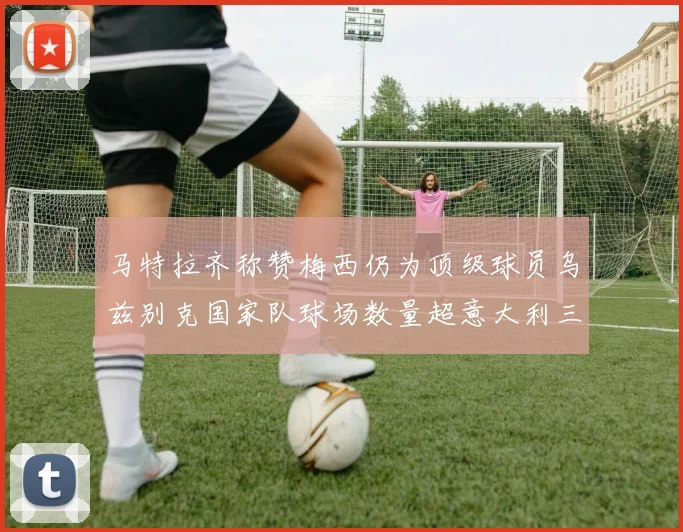马特拉齐称赞梅西仍为顶级球员乌兹别克国家队球场数量超意大利三倍