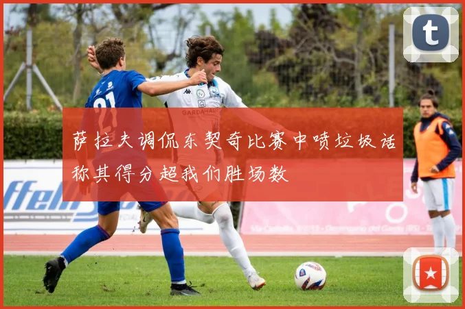 萨拉夫调侃东契奇比赛中喷垃圾话称其得分超我们胜场数
