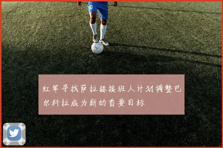 红军寻找萨拉赫接班人计划调整巴尔科拉成为新的首要目标