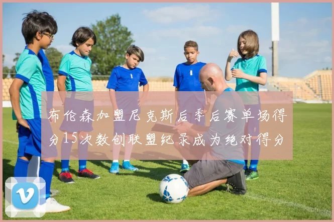 布伦森加盟尼克斯后季后赛单场得分15次数创联盟纪录成为绝对得分王