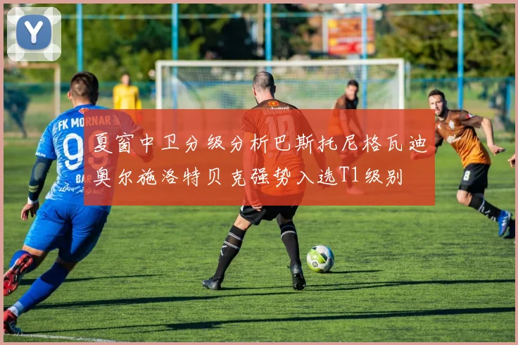 夏窗中卫分级分析巴斯托尼格瓦迪奥尔施洛特贝克强势入选T1级别