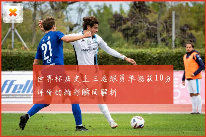 世界杯历史上三名球员单场获10分评价的精彩瞬间解析