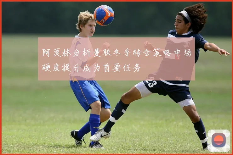 阿莫林分析曼联冬季转会策略中场硬度提升成为首要任务