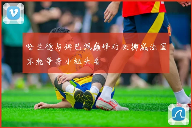 哈兰德与姆巴佩巅峰对决挪威法国末轮争夺小组头名