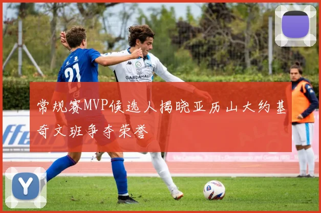 常规赛MVP候选人揭晓亚历山大约基奇文班争夺荣誉